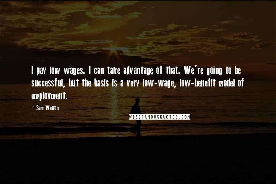 Sam Walton Quotes: I pay low wages. I can take advantage of that. We're going to be successful, but the basis is a very low-wage, low-benefit model of employment.