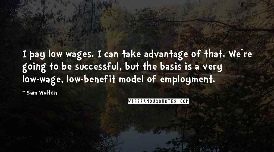 Sam Walton Quotes: I pay low wages. I can take advantage of that. We're going to be successful, but the basis is a very low-wage, low-benefit model of employment.