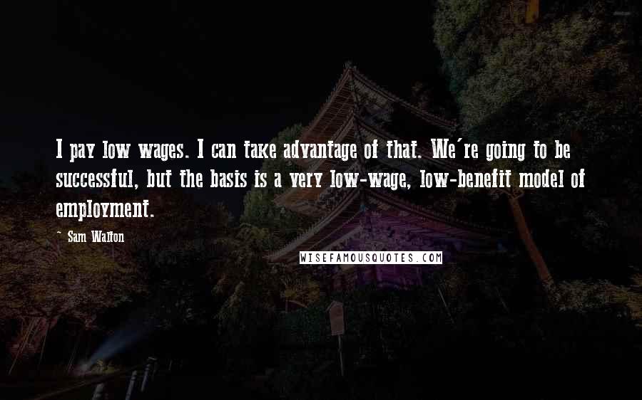 Sam Walton Quotes: I pay low wages. I can take advantage of that. We're going to be successful, but the basis is a very low-wage, low-benefit model of employment.