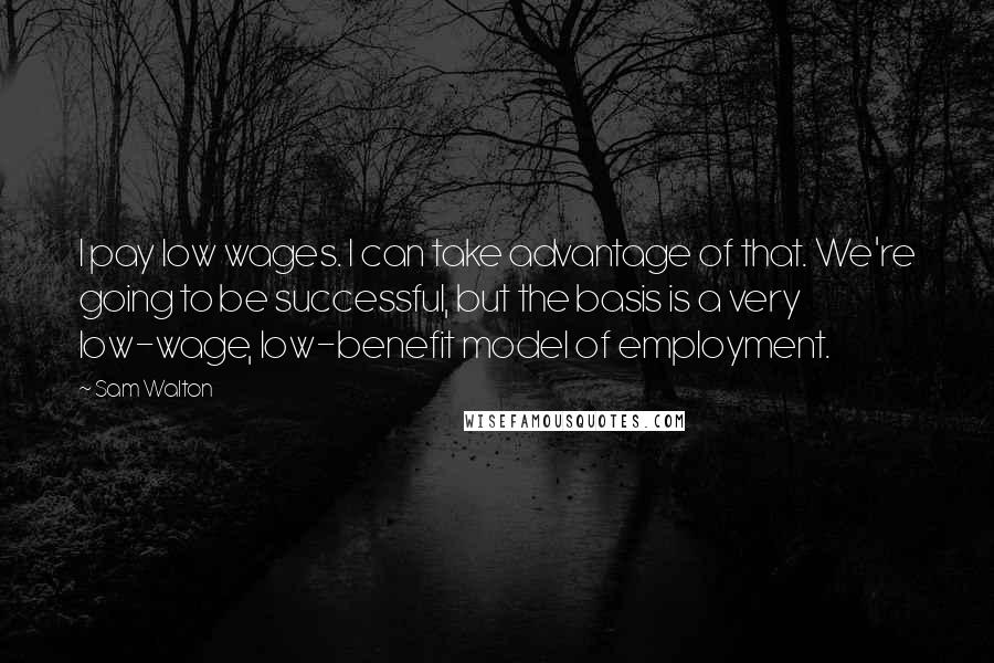 Sam Walton Quotes: I pay low wages. I can take advantage of that. We're going to be successful, but the basis is a very low-wage, low-benefit model of employment.