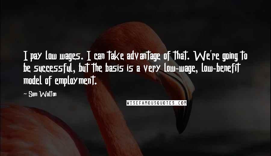 Sam Walton Quotes: I pay low wages. I can take advantage of that. We're going to be successful, but the basis is a very low-wage, low-benefit model of employment.