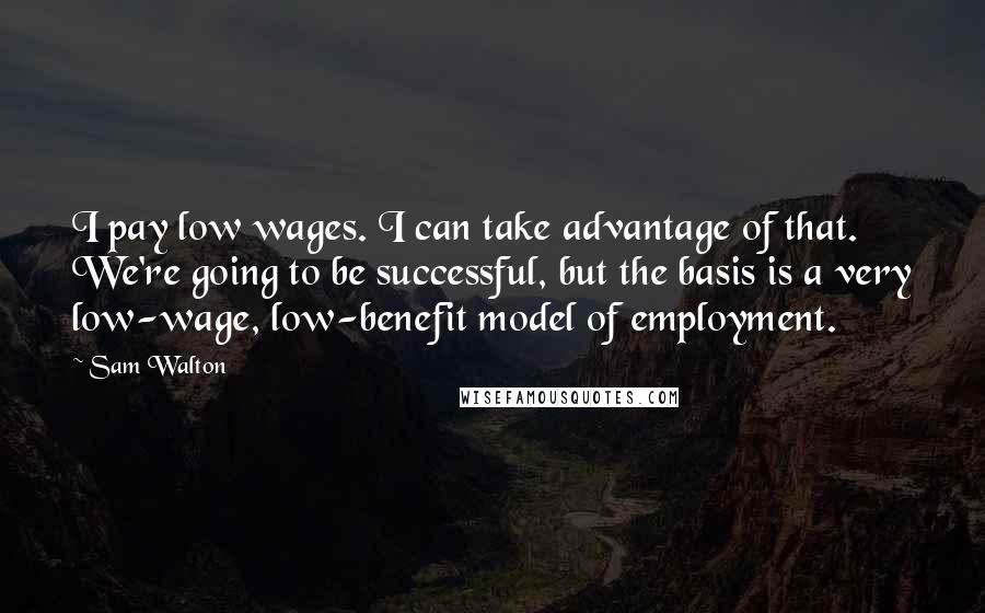 Sam Walton Quotes: I pay low wages. I can take advantage of that. We're going to be successful, but the basis is a very low-wage, low-benefit model of employment.