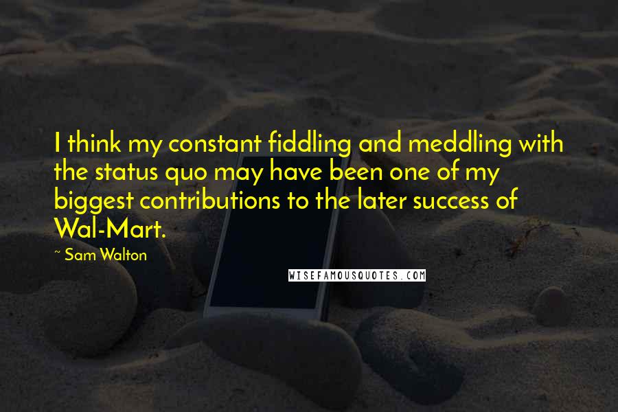 Sam Walton Quotes: I think my constant fiddling and meddling with the status quo may have been one of my biggest contributions to the later success of Wal-Mart.