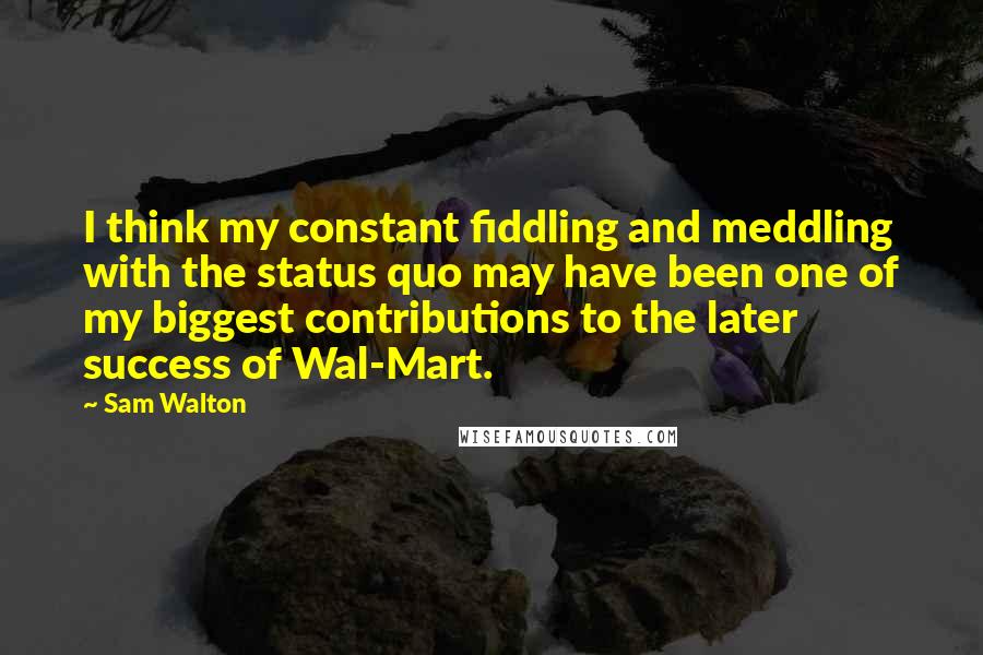 Sam Walton Quotes: I think my constant fiddling and meddling with the status quo may have been one of my biggest contributions to the later success of Wal-Mart.