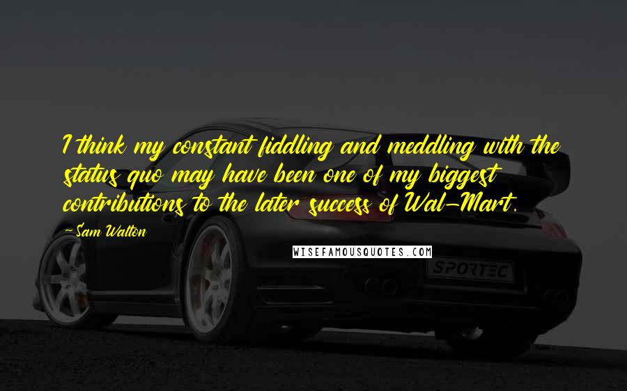 Sam Walton Quotes: I think my constant fiddling and meddling with the status quo may have been one of my biggest contributions to the later success of Wal-Mart.