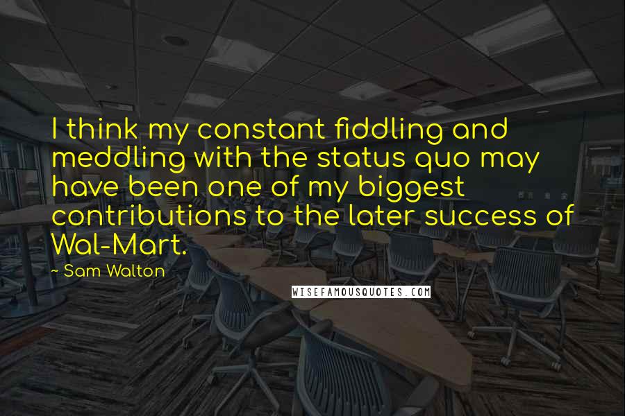 Sam Walton Quotes: I think my constant fiddling and meddling with the status quo may have been one of my biggest contributions to the later success of Wal-Mart.