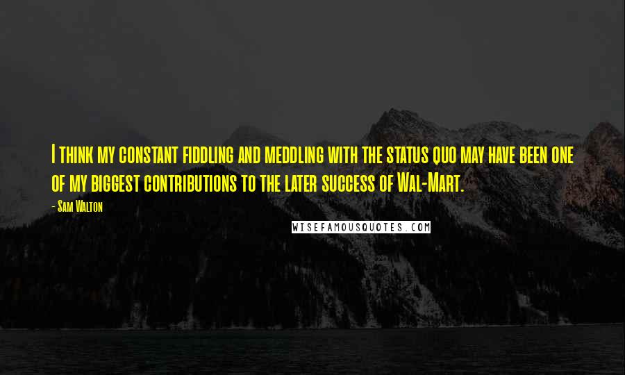 Sam Walton Quotes: I think my constant fiddling and meddling with the status quo may have been one of my biggest contributions to the later success of Wal-Mart.