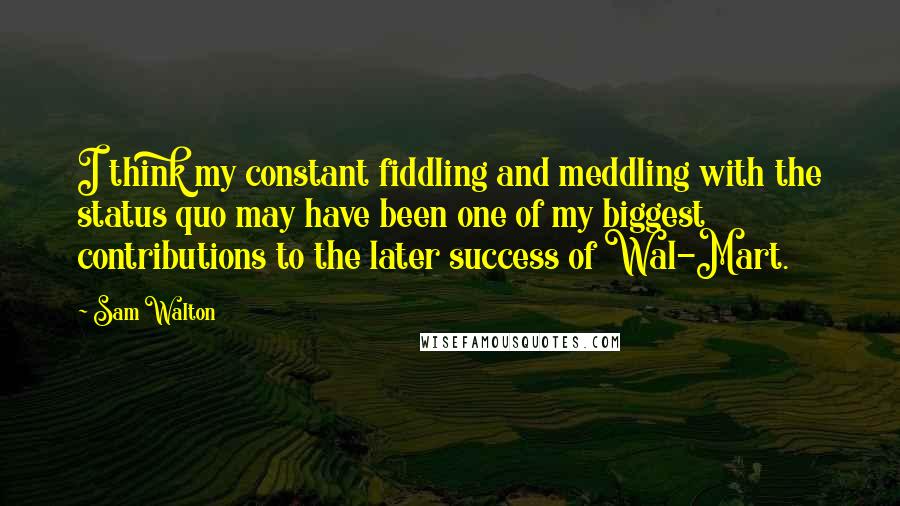 Sam Walton Quotes: I think my constant fiddling and meddling with the status quo may have been one of my biggest contributions to the later success of Wal-Mart.