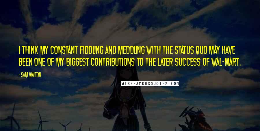 Sam Walton Quotes: I think my constant fiddling and meddling with the status quo may have been one of my biggest contributions to the later success of Wal-Mart.