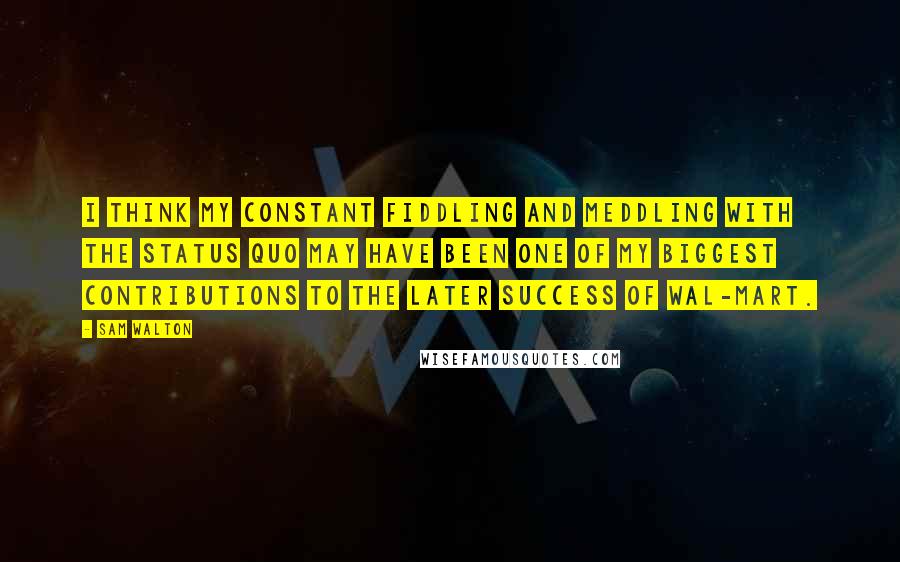 Sam Walton Quotes: I think my constant fiddling and meddling with the status quo may have been one of my biggest contributions to the later success of Wal-Mart.