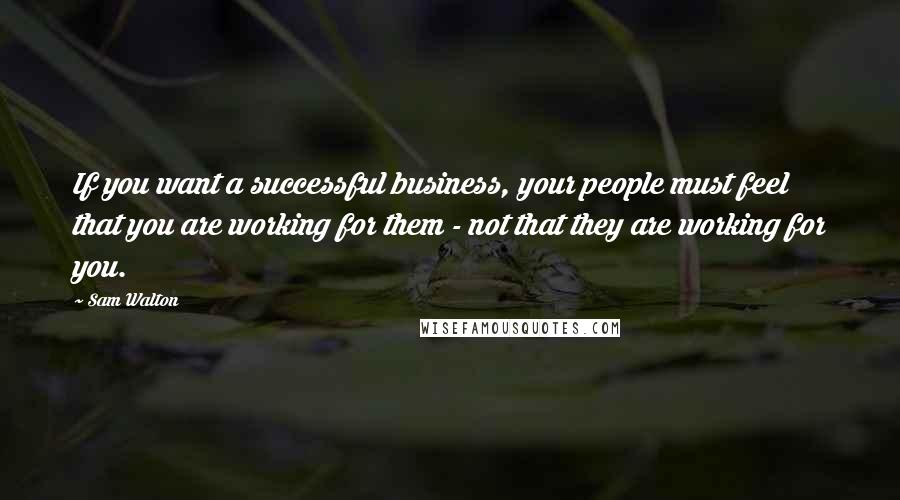 Sam Walton Quotes: If you want a successful business, your people must feel that you are working for them - not that they are working for you.