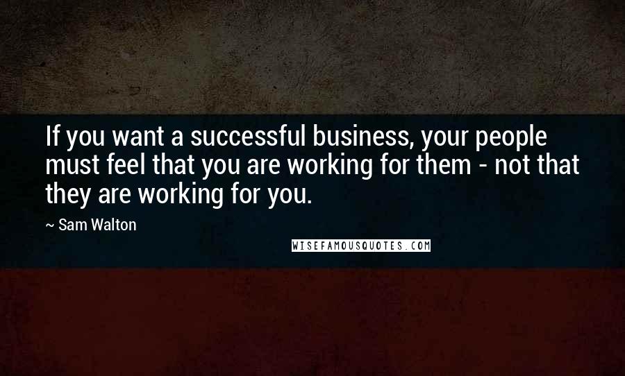 Sam Walton Quotes: If you want a successful business, your people must feel that you are working for them - not that they are working for you.