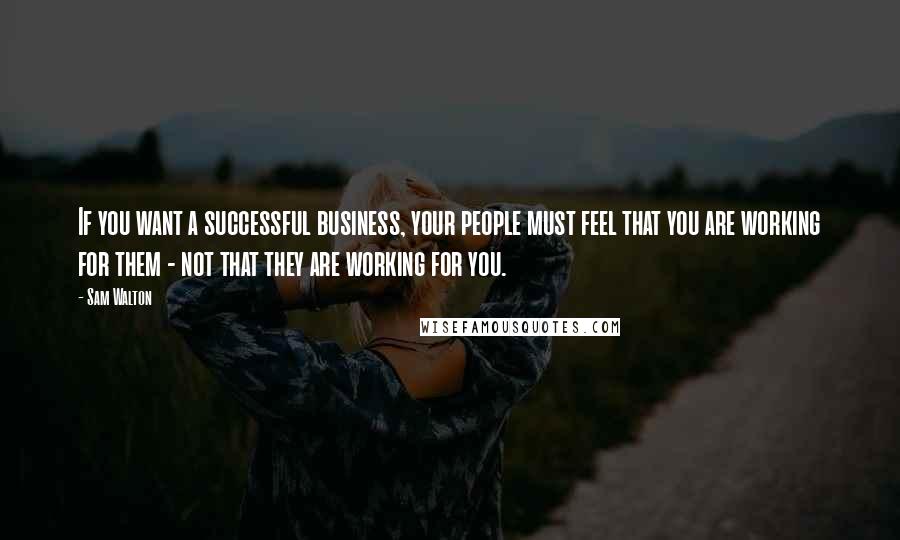 Sam Walton Quotes: If you want a successful business, your people must feel that you are working for them - not that they are working for you.