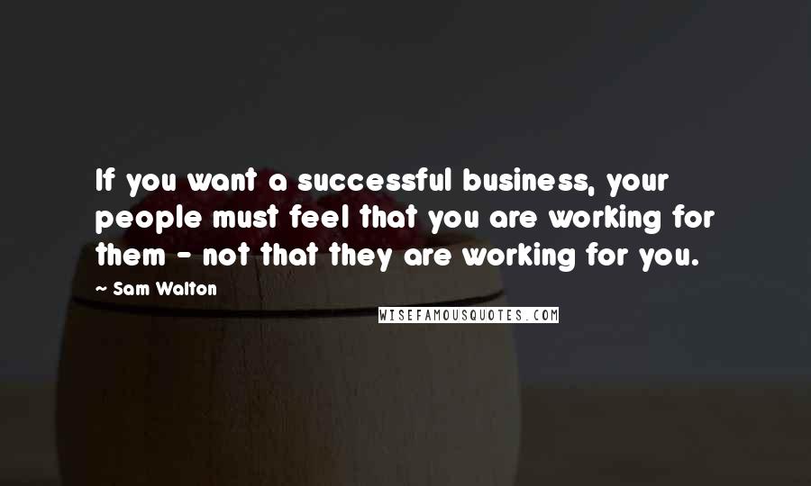 Sam Walton Quotes: If you want a successful business, your people must feel that you are working for them - not that they are working for you.