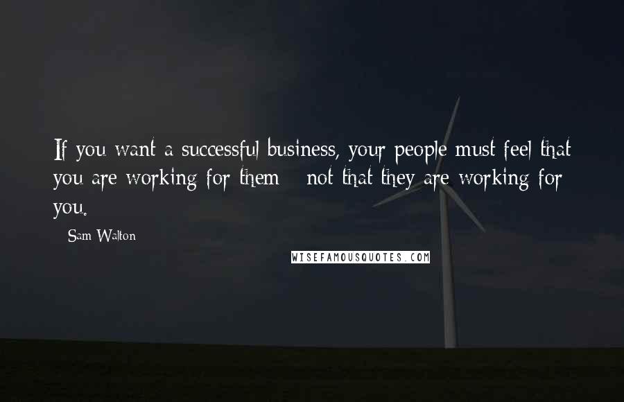 Sam Walton Quotes: If you want a successful business, your people must feel that you are working for them - not that they are working for you.