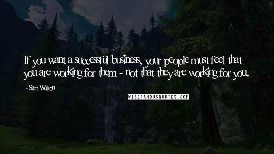 Sam Walton Quotes: If you want a successful business, your people must feel that you are working for them - not that they are working for you.