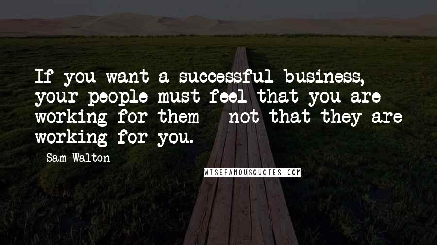 Sam Walton Quotes: If you want a successful business, your people must feel that you are working for them - not that they are working for you.