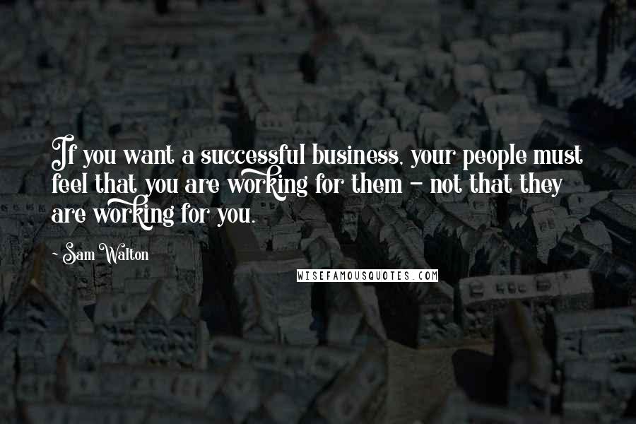 Sam Walton Quotes: If you want a successful business, your people must feel that you are working for them - not that they are working for you.