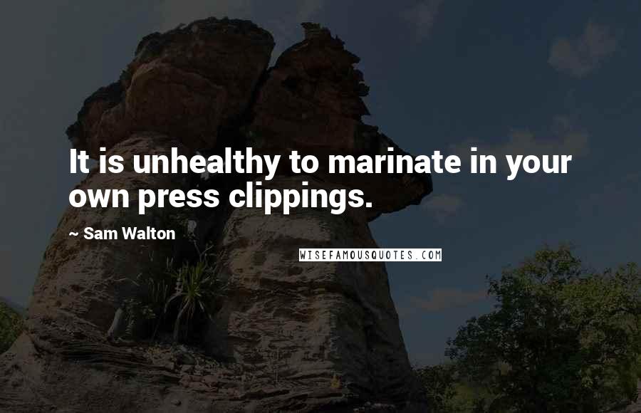 Sam Walton Quotes: It is unhealthy to marinate in your own press clippings.