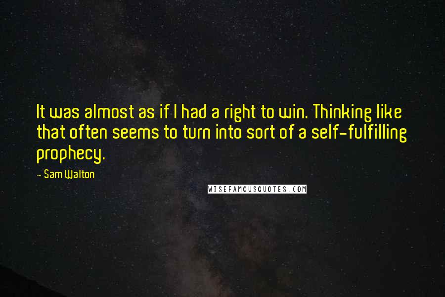 Sam Walton Quotes: It was almost as if I had a right to win. Thinking like that often seems to turn into sort of a self-fulfilling prophecy.