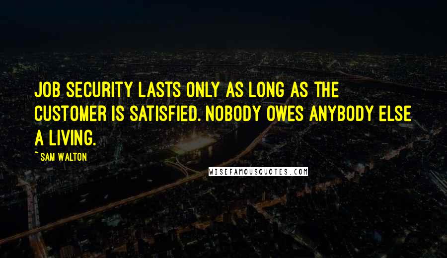 Sam Walton Quotes: Job security lasts only as long as the customer is satisfied. Nobody owes anybody else a living.