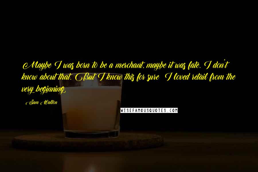 Sam Walton Quotes: Maybe I was born to be a merchant, maybe it was fate. I don't know about that. But I know this for sure: I loved retail from the very beginning.
