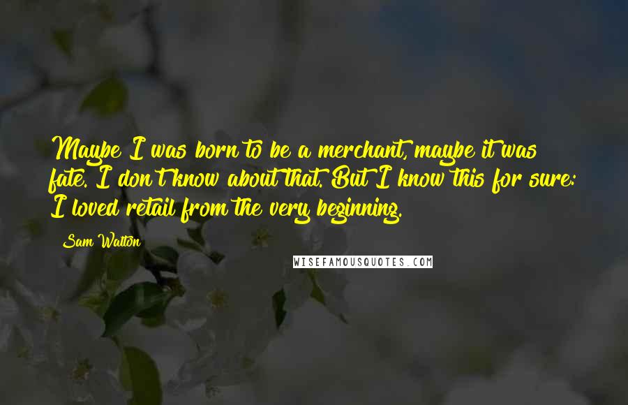 Sam Walton Quotes: Maybe I was born to be a merchant, maybe it was fate. I don't know about that. But I know this for sure: I loved retail from the very beginning.