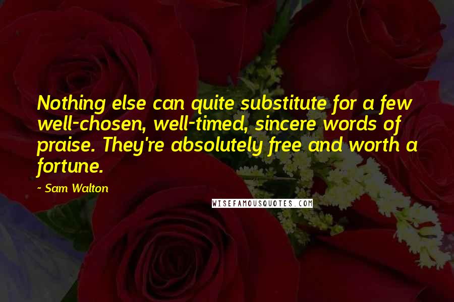 Sam Walton Quotes: Nothing else can quite substitute for a few well-chosen, well-timed, sincere words of praise. They're absolutely free and worth a fortune.