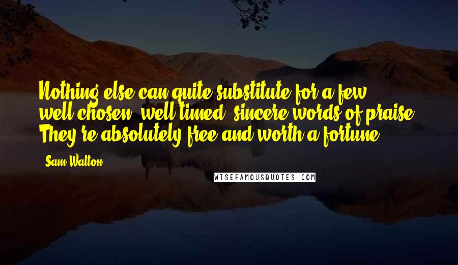 Sam Walton Quotes: Nothing else can quite substitute for a few well-chosen, well-timed, sincere words of praise. They're absolutely free and worth a fortune.