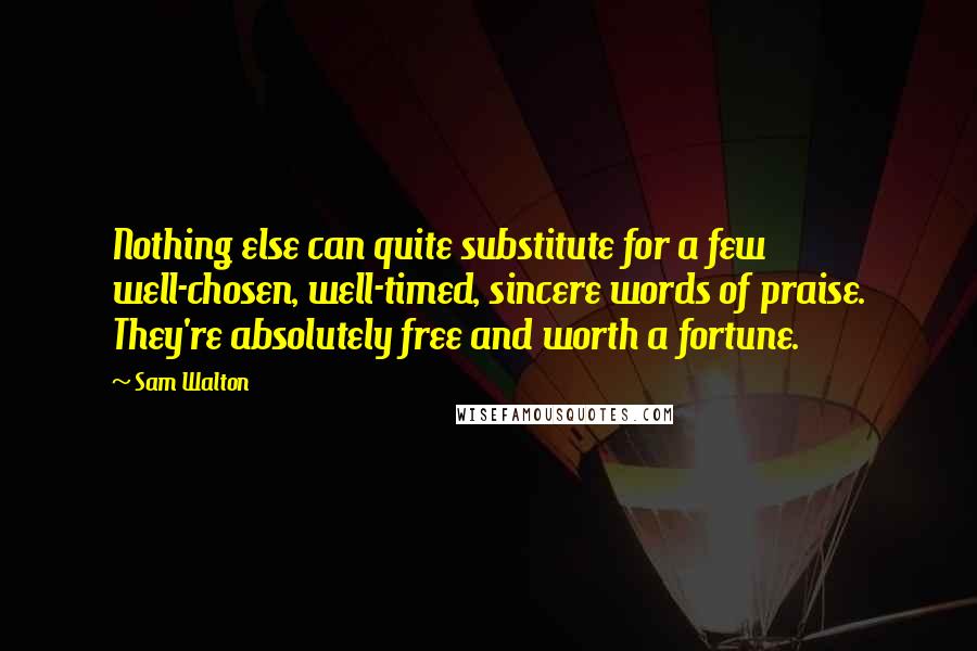Sam Walton Quotes: Nothing else can quite substitute for a few well-chosen, well-timed, sincere words of praise. They're absolutely free and worth a fortune.
