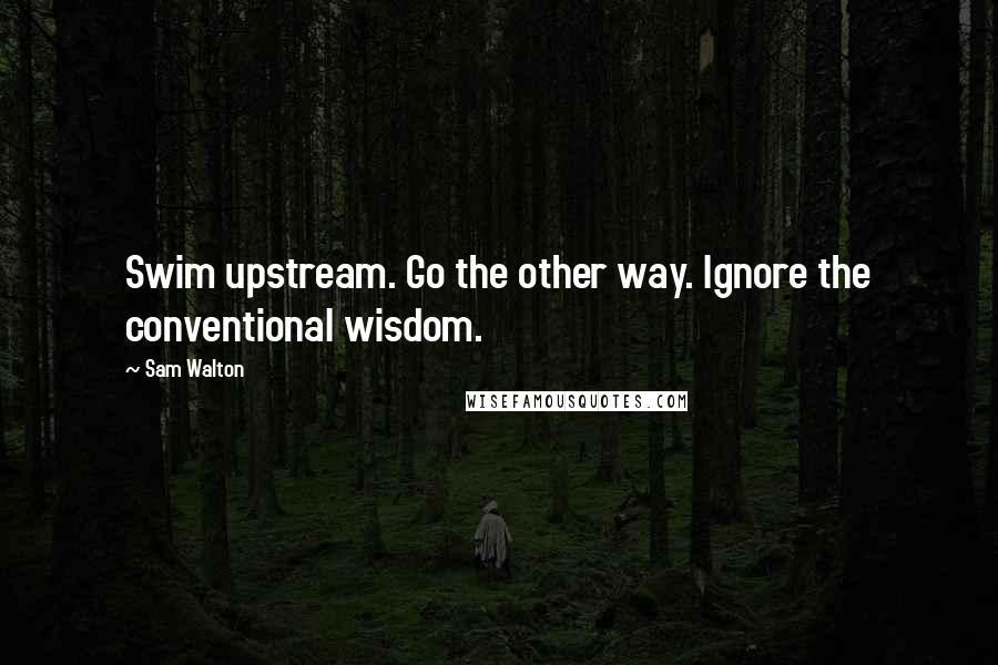 Sam Walton Quotes: Swim upstream. Go the other way. Ignore the conventional wisdom.