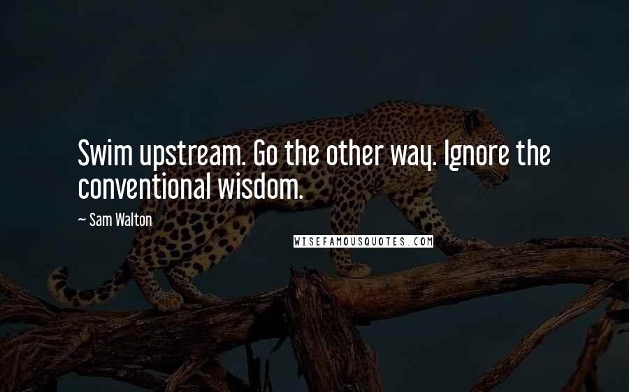 Sam Walton Quotes: Swim upstream. Go the other way. Ignore the conventional wisdom.