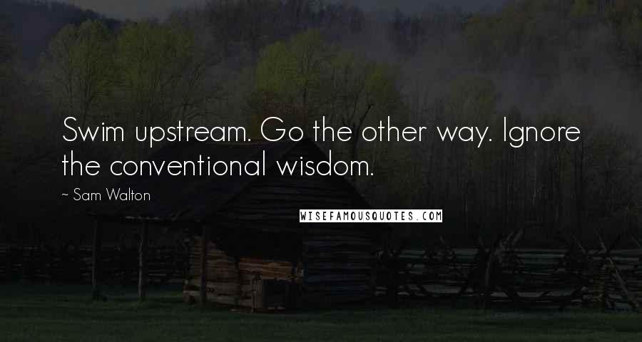 Sam Walton Quotes: Swim upstream. Go the other way. Ignore the conventional wisdom.