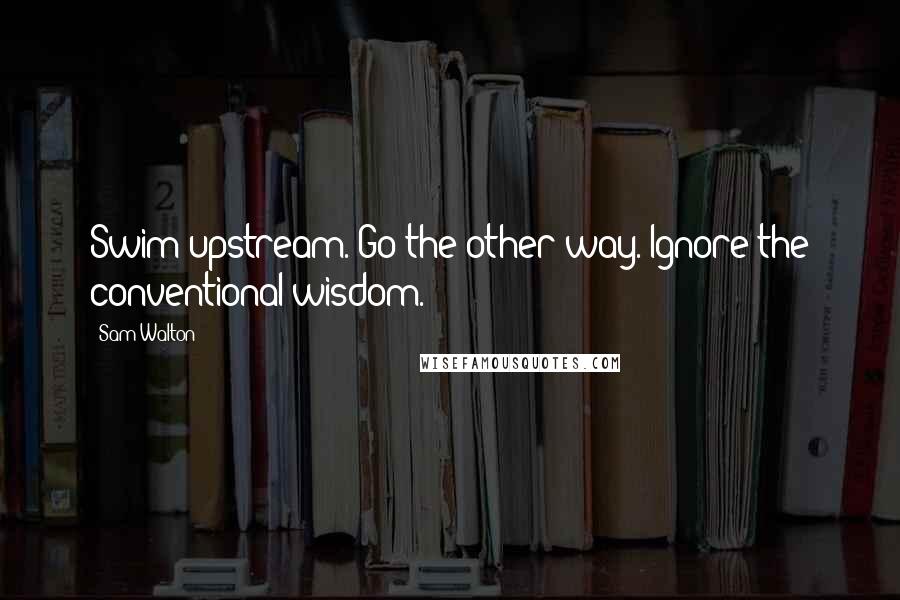 Sam Walton Quotes: Swim upstream. Go the other way. Ignore the conventional wisdom.