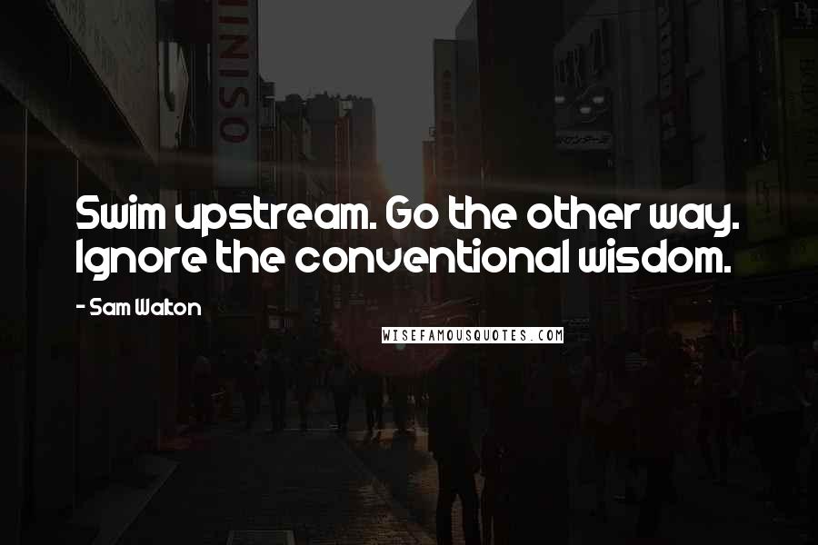 Sam Walton Quotes: Swim upstream. Go the other way. Ignore the conventional wisdom.