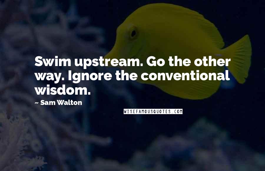Sam Walton Quotes: Swim upstream. Go the other way. Ignore the conventional wisdom.