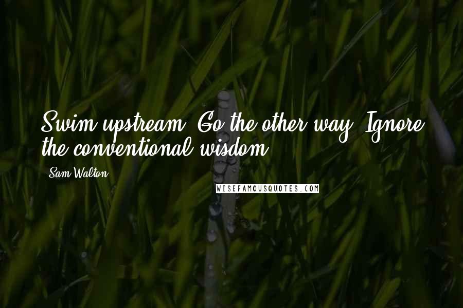 Sam Walton Quotes: Swim upstream. Go the other way. Ignore the conventional wisdom.