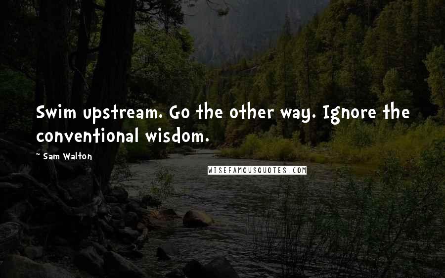 Sam Walton Quotes: Swim upstream. Go the other way. Ignore the conventional wisdom.