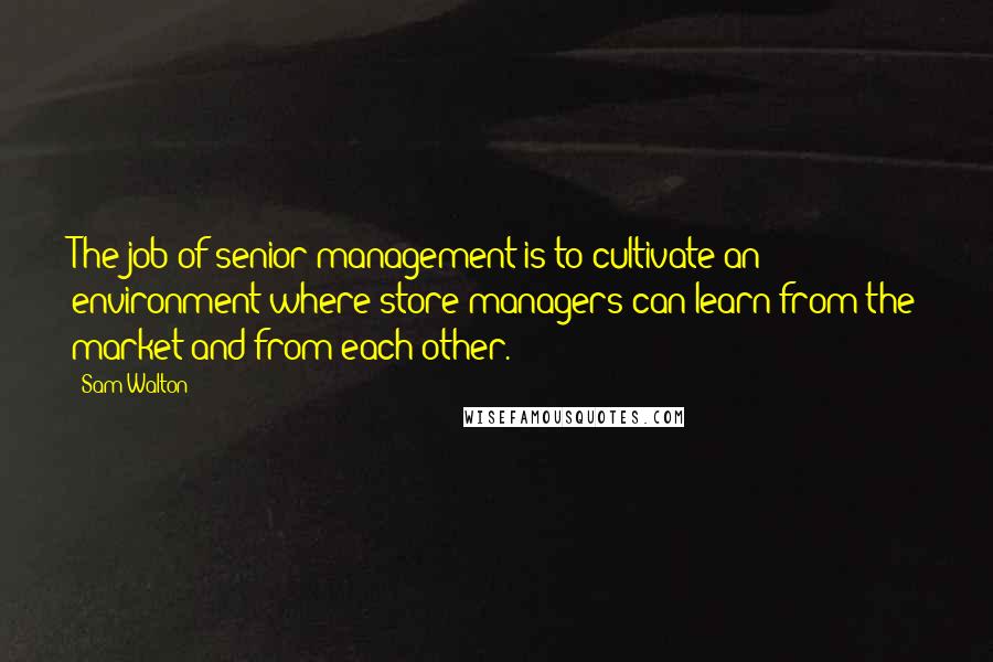 Sam Walton Quotes: The job of senior management is to cultivate an environment where store managers can learn from the market and from each other.