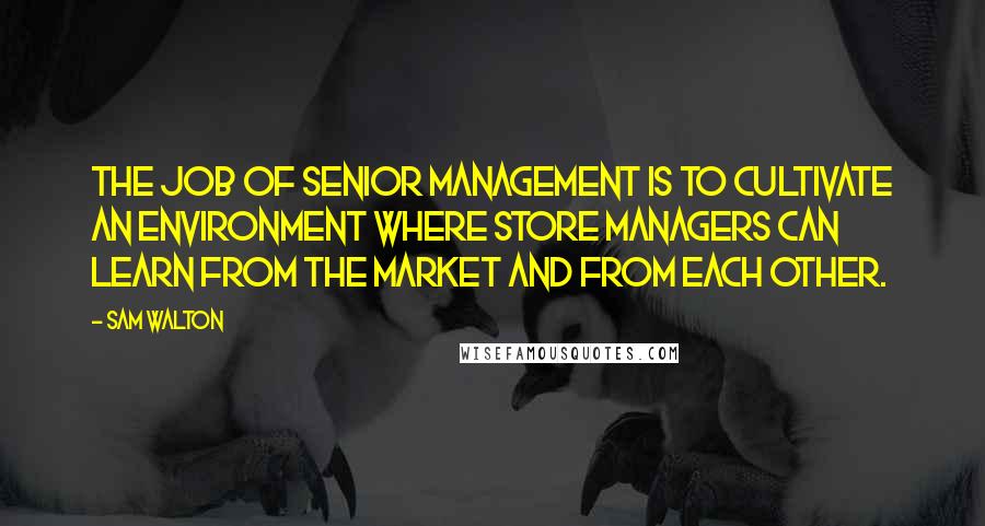 Sam Walton Quotes: The job of senior management is to cultivate an environment where store managers can learn from the market and from each other.