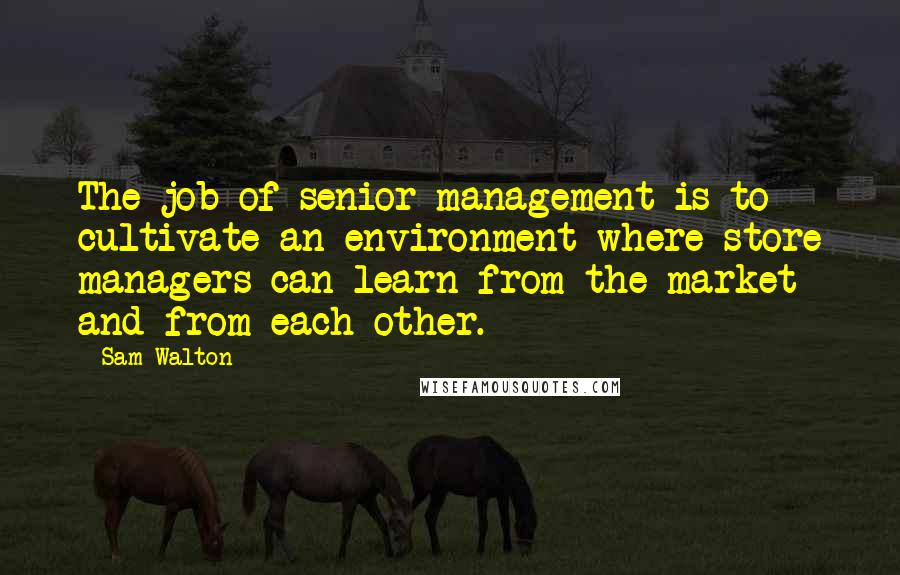 Sam Walton Quotes: The job of senior management is to cultivate an environment where store managers can learn from the market and from each other.