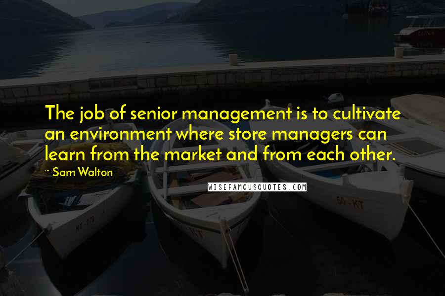 Sam Walton Quotes: The job of senior management is to cultivate an environment where store managers can learn from the market and from each other.