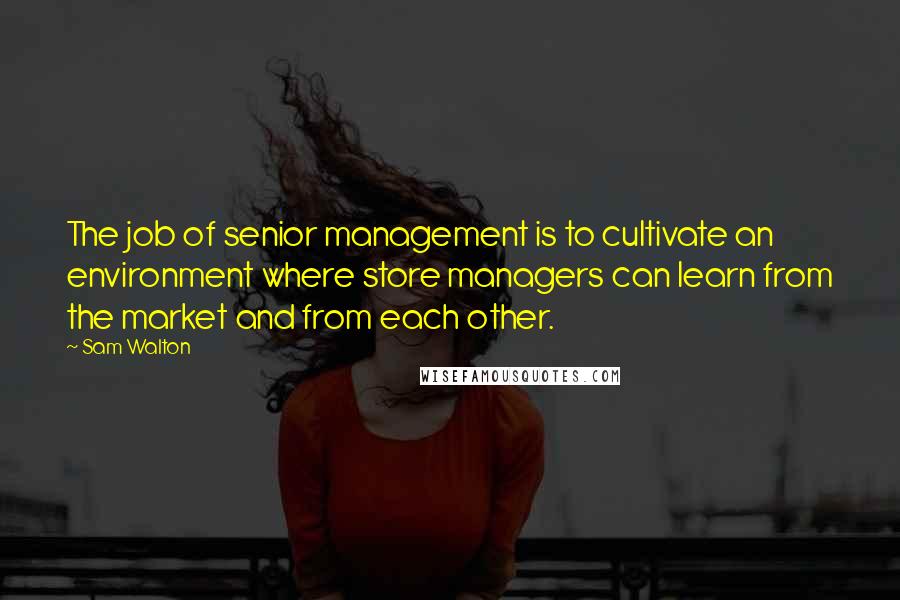 Sam Walton Quotes: The job of senior management is to cultivate an environment where store managers can learn from the market and from each other.