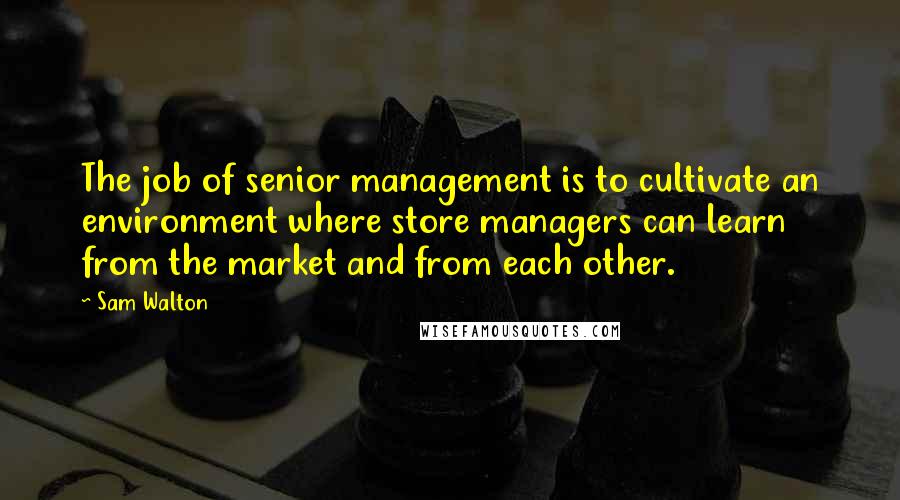 Sam Walton Quotes: The job of senior management is to cultivate an environment where store managers can learn from the market and from each other.