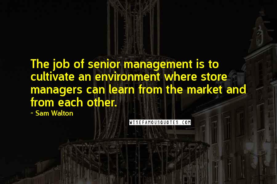 Sam Walton Quotes: The job of senior management is to cultivate an environment where store managers can learn from the market and from each other.