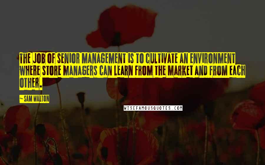 Sam Walton Quotes: The job of senior management is to cultivate an environment where store managers can learn from the market and from each other.