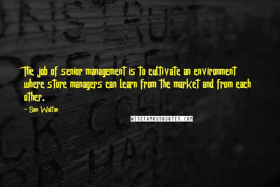 Sam Walton Quotes: The job of senior management is to cultivate an environment where store managers can learn from the market and from each other.