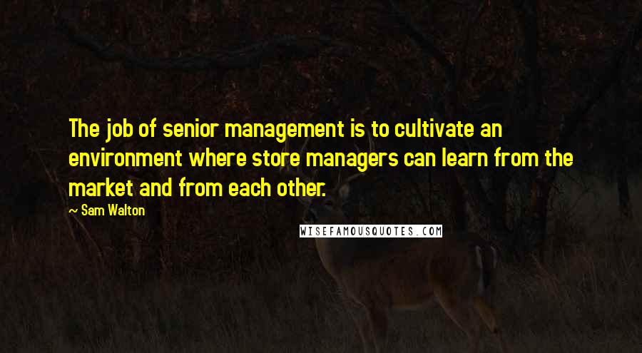 Sam Walton Quotes: The job of senior management is to cultivate an environment where store managers can learn from the market and from each other.