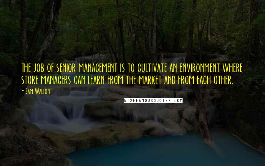 Sam Walton Quotes: The job of senior management is to cultivate an environment where store managers can learn from the market and from each other.