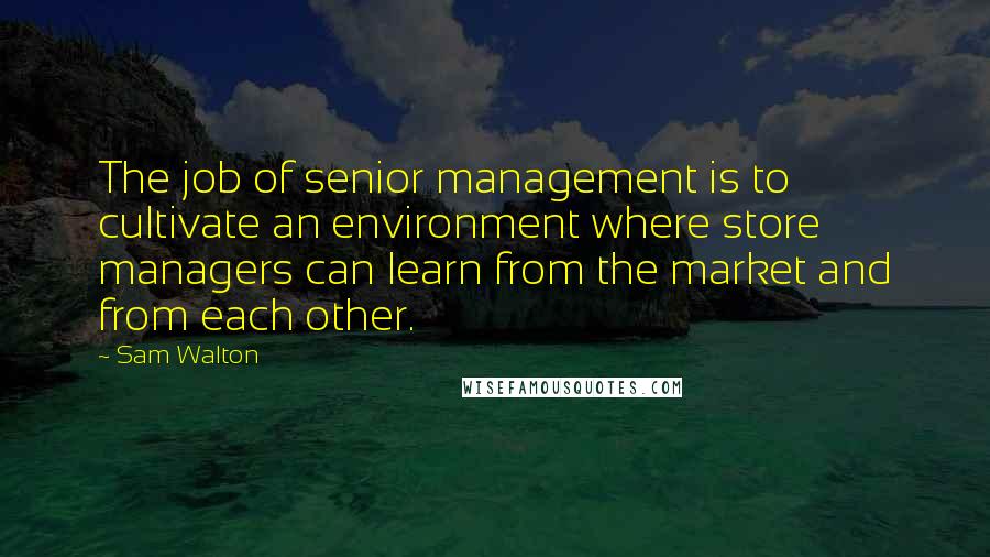 Sam Walton Quotes: The job of senior management is to cultivate an environment where store managers can learn from the market and from each other.